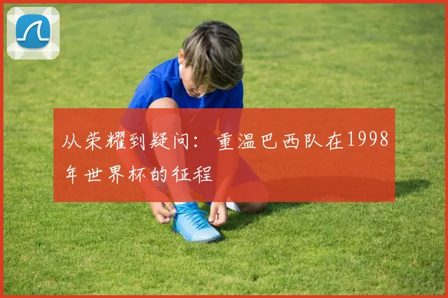 从荣耀到疑问：重温巴西队在1998年世界杯的征程