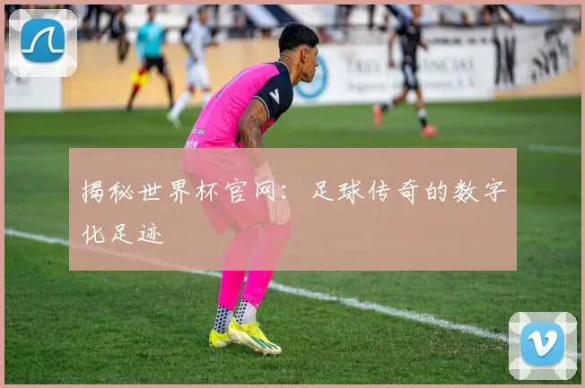 揭秘世界杯官网：足球传奇的数字化足迹