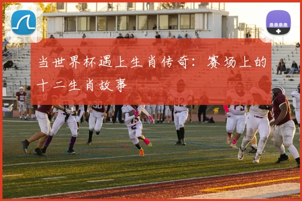 当世界杯遇上生肖传奇：赛场上的十二生肖故事