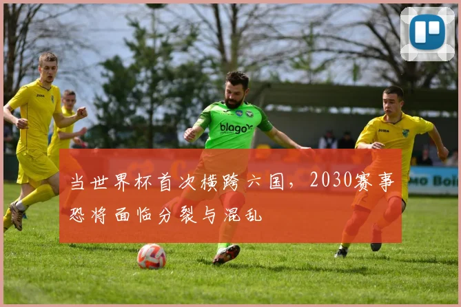 当世界杯首次横跨六国，2030赛事恐将面临分裂与混乱