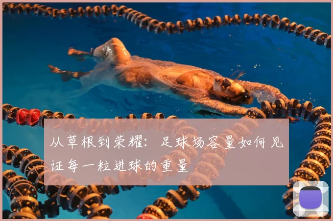 从草根到荣耀：足球场容量如何见证每一粒进球的重量