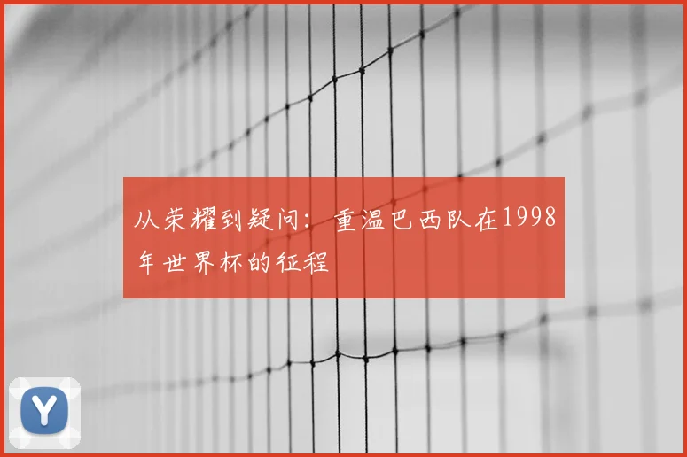从荣耀到疑问：重温巴西队在1998年世界杯的征程