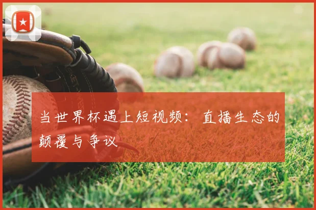 当世界杯遇上短视频：直播生态的颠覆与争议