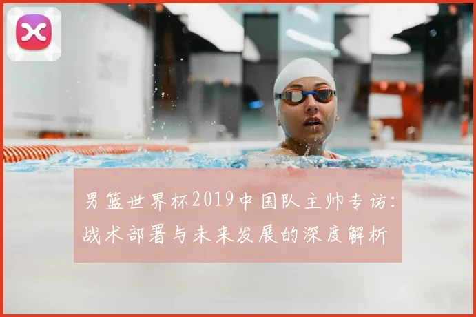 男篮世界杯2019中国队主帅专访：战术部署与未来发展的深度解析