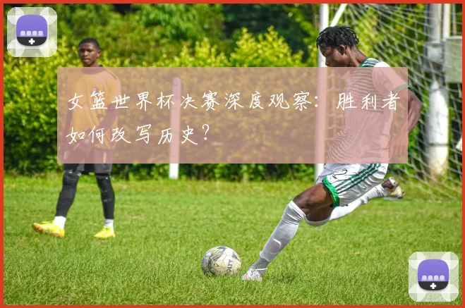女篮世界杯决赛深度观察:胜利者如何改写历史?