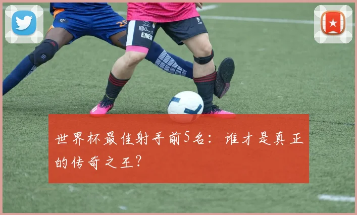 世界杯最佳射手前5名：谁才是真正的传奇之王？