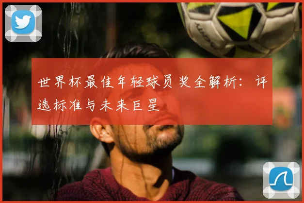 世界杯最佳年轻球员奖全解析：评选标准与未来巨星