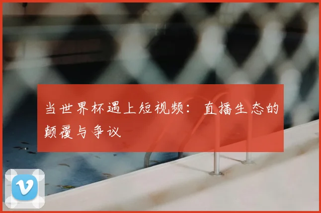 当世界杯遇上短视频：直播生态的颠覆与争议