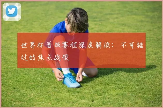 世界杯晋级赛程深度解读：不可错过的焦点战役