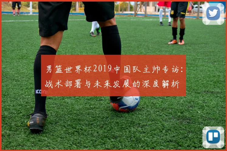 男篮世界杯2019中国队主帅专访：战术部署与未来发展的深度解析