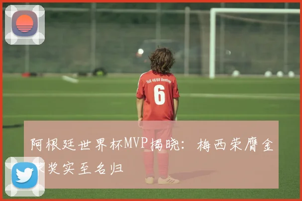 阿根廷世界杯MVP揭晓：梅西荣膺金球奖实至名归